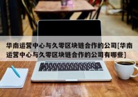 华南运营中心与久零区块链合作的公司[华南运营中心与久零区块链合作的公司有哪些]